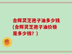 合辉灵芝孢子油多少钱(合辉灵芝孢子油价格是多少钱？)