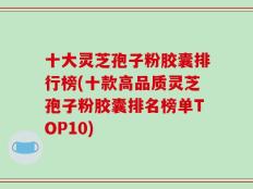 十大灵芝孢子粉胶囊排行榜(十款高品质灵芝孢子粉胶囊排名榜单TOP10)