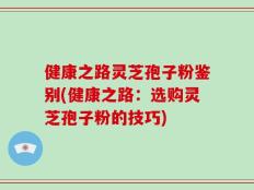 健康之路灵芝孢子粉鉴别(健康之路：选购灵芝孢子粉的技巧)