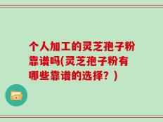 个人加工的灵芝孢子粉靠谱吗(灵芝孢子粉有哪些靠谱的选择？)