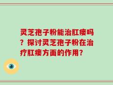 灵芝孢子粉能治肛瘘吗？探讨灵芝孢子粉在治疗肛瘘方面的作用？
