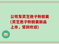 公司发灵芝孢子粉胶囊(灵芝孢子粉胶囊新品上市，受到欢迎)