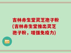 吉林赤生堂灵芝孢子粉(吉林赤生堂推出灵芝孢子粉，增强免疫力)