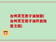 台州灵芝孢子油加盟(台州灵芝孢子油开启加盟之路)