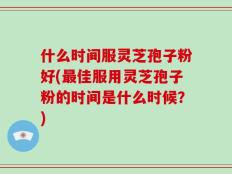 什么时间服灵芝孢子粉好(最佳服用灵芝孢子粉的时间是什么时候？)