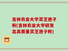 吉林农业大学灵芝孢子粉(吉林农业大学研发出高质量灵芝孢子粉)