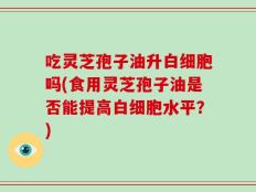 吃灵芝孢子油升白细胞吗(食用灵芝孢子油是否能提高白细胞水平？)
