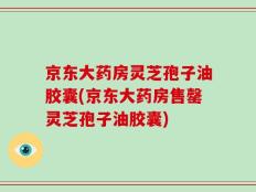 京东大药房灵芝孢子油胶囊(京东大药房售罄灵芝孢子油胶囊)