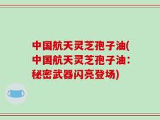 中国航天灵芝孢子油(中国航天灵芝孢子油：秘密武器闪亮登场)