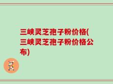 三峡灵芝孢子粉价格(三峡灵芝孢子粉价格公布)