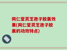 同仁堂灵芝孢子胶囊效果(同仁堂灵芝孢子胶囊的功效特点)
