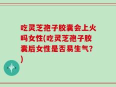 吃灵芝孢子胶囊会上火吗女性(吃灵芝孢子胶囊后女性是否易生气？)