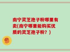南宁灵芝孢子粉哪里有卖(南宁哪里能购买优质的灵芝孢子粉？)