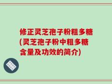 修正灵芝孢子粉粗多糖(灵芝孢子粉中粗多糖含量及功效的简介)