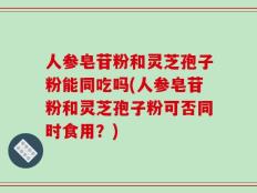 人参皂苷粉和灵芝孢子粉能同吃吗(人参皂苷粉和灵芝孢子粉可否同时食用？)