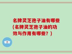 名牌灵芝孢子油有哪些(名牌灵芝孢子油的功效与作用有哪些？)