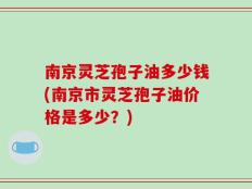 南京灵芝孢子油多少钱(南京市灵芝孢子油价格是多少？)