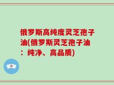 俄罗斯高纯度灵芝孢子油(俄罗斯灵芝孢子油：纯净、高品质)