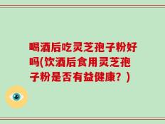 喝酒后吃灵芝孢子粉好吗(饮酒后食用灵芝孢子粉是否有益健康？)