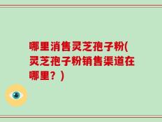 哪里消售灵芝孢子粉(灵芝孢子粉销售渠道在哪里？)