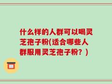 什么样的人群可以喝灵芝孢子粉(适合哪些人群服用灵芝孢子粉？)