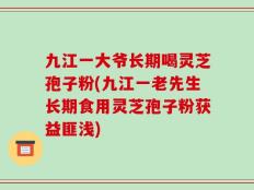 九江一大爷长期喝灵芝孢子粉(九江一老先生长期食用灵芝孢子粉获益匪浅)