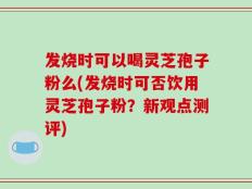 发烧时可以喝灵芝孢子粉么(发烧时可否饮用灵芝孢子粉？新观点测评)