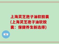 上海灵芝孢子油软胶囊(上海灵芝孢子油软胶囊：保健养生新选择)
