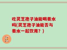 吃灵芝孢子油能喝姜水吗(灵芝孢子油能否与姜水一起饮用？)