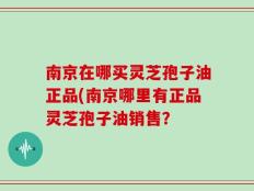 南京在哪买灵芝孢子油正品(南京哪里有正品灵芝孢子油销售？