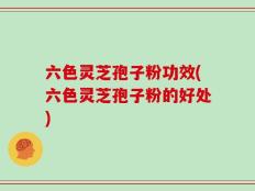 六色灵芝孢子粉功效(六色灵芝孢子粉的好处)