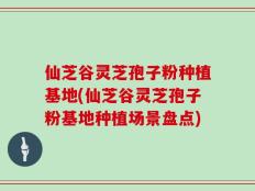仙芝谷灵芝孢子粉种植基地(仙芝谷灵芝孢子粉基地种植场景盘点)