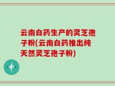 云南白药生产的灵芝孢子粉(云南白药推出纯天然灵芝孢子粉)