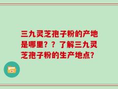 三九灵芝孢子粉的产地是哪里？？了解三九灵芝孢子粉的生产地点？