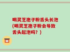 喝灵芝孢子粉舌头长泡(喝灵芝孢子粉会导致舌头起泡吗？)