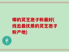 哪的灵芝孢子粉最好(找出最优质的灵芝孢子粉产地)