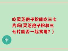 吃灵芝孢子粉能吃三七片吗(灵芝孢子粉和三七片能否一起食用？)