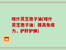 喀什灵芝孢子油(喀什灵芝孢子油：提高免疫力，护肝护肺)