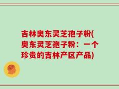 吉林奥东灵芝孢子粉(奥东灵芝孢子粉：一个珍贵的吉林产区产品)