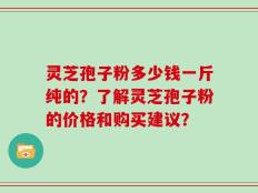 灵芝孢子粉多少钱一斤纯的？了解灵芝孢子粉的价格和购买建议？