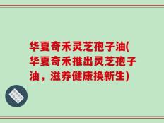 华夏奇禾灵芝孢子油(华夏奇禾推出灵芝孢子油，滋养健康换新生)