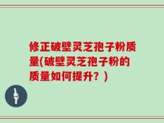 修正破壁灵芝孢子粉质量(破壁灵芝孢子粉的质量如何提升？)