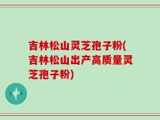 吉林松山灵芝孢子粉(吉林松山出产高质量灵芝孢子粉)