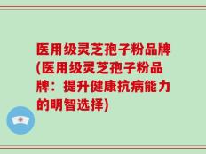 医用级灵芝孢子粉品牌(医用级灵芝孢子粉品牌：提升健康抗病能力的明智选择)