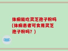 体癣能吃灵芝孢子粉吗(体癣患者可食用灵芝孢子粉吗？)
