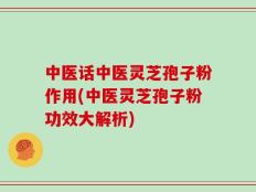 中医话中医灵芝孢子粉作用(中医灵芝孢子粉功效大解析)