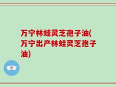 万宁林蛙灵芝孢子油(万宁出产林蛙灵芝孢子油)