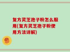 复方灵芝孢子粉怎么服用(复方灵芝孢子粉使用方法详解)