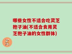 哪些女性不适合吃灵芝抱子油(不适合食用灵芝抱子油的女性群体)