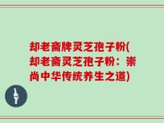 却老斋牌灵芝孢子粉(却老斋灵芝孢子粉：崇尚中华传统养生之道)